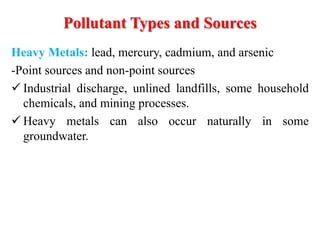 Heavy Metals: lead, mercury, cadmium, and arsenic
-Point sources and non-point sources
 Industrial discharge, unlined landfills, some household
chemicals, and mining processes.
 Heavy metals can also occur naturally in some
groundwater.
Pollutant Types and Sources
 