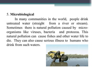 5. Microbiological
In many communities in the world, people drink
untreated water (straight from a river or stream).
Sometimes there is natural pollution caused by micro-
organisms like viruses, bacteria and protozoa. This
natural pollution can cause fishes and other water life to
die. They can also cause serious illness to humans who
drink from such waters.
 
