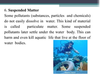 6. Suspended Matter
Some pollutants (substances, particles and chemicals)
do not easily dissolve in water. This kind of material
is called particulate matter. Some suspended
pollutants later settle under the water body. This can
harm and even kill aquatic life that live at the floor of
water bodies.
 