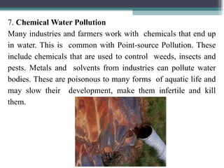 7. Chemical Water Pollution
Many industries and farmers work with chemicals that end up
in water. This is common with Point-source Pollution. These
include chemicals that are used to control weeds, insects and
pests. Metals and solvents from industries can pollute water
bodies. These are poisonous to many forms of aquatic life and
may slow their development, make them infertile and kill
them.
 
