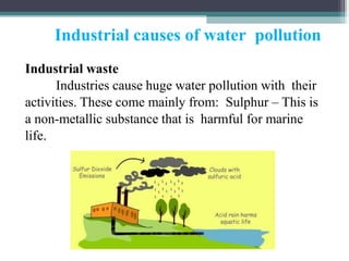 Industrial causes of water pollution
Industrial waste
Industries cause huge water pollution with their
activities. These come mainly from: Sulphur – This is
a non-metallic substance that is harmful for marine
life.
 
