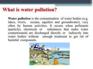 What is water pollution?
Water pollution is the contamination of water bodies (e.g.
lakes, rivers, oceans, aquifers and groundwater), very
often by human activities. It occurs when pollutants
(particles, chemicals or substances that make water
contaminated) are discharged directly or indirectly into
water bodies without enough treatment to get rid of
harmful compounds.
 