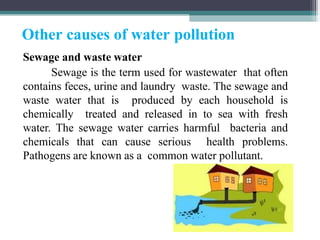 Other causes of water pollution
Sewage and waste water
Sewage is the term used for wastewater that often
contains feces, urine and laundry waste. The sewage and
waste water that is produced by each household is
chemically treated and released in to sea with fresh
water. The sewage water carries harmful bacteria and
chemicals that can cause serious health problems.
Pathogens are known as a common water pollutant.
 