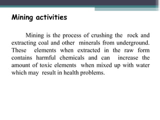 Mining activities
Mining is the process of crushing the rock and
extracting coal and other minerals from underground.
These elements when extracted in the raw form
contains harmful chemicals and can increase the
amount of toxic elements when mixed up with water
which may result in health problems.
 