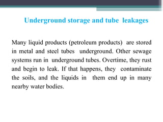 Underground storage and tube leakages
Many liquid products (petroleum products) are stored
in metal and steel tubes underground. Other sewage
systems run in underground tubes. Overtime, they rust
and begin to leak. If that happens, they contaminate
the soils, and the liquids in them end up in many
nearby water bodies.
 