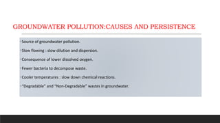 GROUNDWATER POLLUTION:CAUSES AND PERSISTENCE
Source of groundwater pollution.
Slow flowing : slow dilution and dispersion.
Consequence of lower dissolved oxygen.
Fewer bacteria to decompose waste.
Cooler temperatures : slow down chemical reactions.
“Degradable” and “Non-Degradable” wastes in groundwater.
 