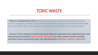 TOXIC WASTE
 Waste is considered toxic if it is poisonous, radioactive, explosive, carcinogenic (causing
cancer), mutagenic (causing damage to chromosomes), teratogenic (causing birth defects), or
bio-accumulative (that is, increasing in concentration at the higher ends of food chains).
 Sources of toxic chemicals include improperly disposed wastewater from industrial plants and
chemical process facilities (lead, mercury, chromium) as well as surface runoff containing
pesticides used on agricultural areas and suburban lawns (chlordane, dieldrin, heptachlor).
 