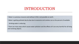INTRODUCTION
Water is a precious resource and without it life is not possible on earth.
Water is getting polluted day by day due to excessive and careless use so the percent of available
drinking water is reducing.
There are many ways which causes water pollution and the effects of it are very harmful for all living
and nonliving objects.
 