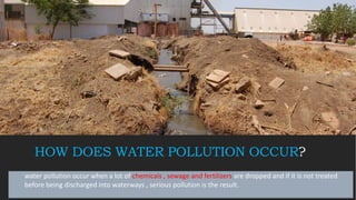 HOW DOES WATER POLLUTION OCCUR?
water pollution occur when a lot of chemicals , sewage and fertilizers are dropped and if it is not treated
before being discharged into waterways , serious pollution is the result.
 