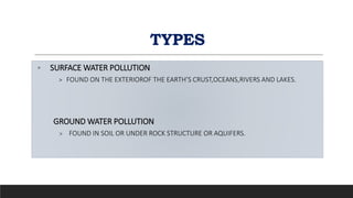TYPES
◦ SURFACE WATER POLLUTION
> FOUND ON THE EXTERIOROF THE EARTH’S CRUST,OCEANS,RIVERS AND LAKES.
GROUND WATER POLLUTION
> FOUND IN SOIL OR UNDER ROCK STRUCTURE OR AQUIFERS.
 