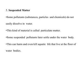 5. Suspended Matter
•Some pollutants (substances, particles and chemicals) do not
easily dissolve in water.
•This kind of material is called particulate matter.
•Some suspended pollutants later settle under the water body.
•This can harm and even kill aquatic life that live at the floor of
water bodies.
 