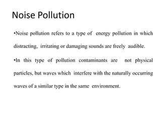 Noise Pollution
•Noise pollution refers to a type of energy pollution in which
distracting, irritating or damaging sounds are freely audible.
•In this type of pollution contaminants are not physical
particles, but waves which interfere with the naturally occurring
waves of a similar type in the same environment.
 