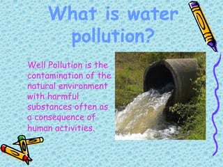 What is water
pollution?
Well Pollution is the
contamination of the
natural environment
with harmful
substances often as
a consequence of
human activities.
 