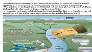 •Sources of Water Pollution in India: Natural sources of water pollution are soil erosion, leaching of minerals
from rocks (due to natural solubility and solubility triggered by acid rain), and decaying of organic matter.
• When pollutants are discharged from a specific location such as a drain pipe carrying industrial effluents
discharged directly into a water body it represents point source pollution.
•In contrast, non-point sources include discharge of pollutants from diffused sources or from a larger area
such as runoff from agricultural fields, grazing lands, construction sites, abandoned mines and pits, etc.
•When pollutants are discharged from a specific location such as a drain pipe carrying industrial effluents
discharged directly into a water body it represents point source pollution.
•In contrast, non-point sources include discharge of pollutants from diffused sources or from a larger area such
as runoff from agricultural fields, grazing lands, construction sites, abandoned mines and pits, etc.
 