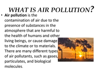 WHAT IS AIR POLLUTION?
• Air pollution is the
contamination of air due to the
presence of substances in the
atmosphere that are harmful to
the health of humans and other
living beings, or cause damage
to the climate or to materials.
There are many different types
of air pollutants, such as gases,
particulates, and biological
molecules.
 
