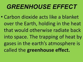 GREENHOUSE EFFECT
• Carbon dioxide acts like a blanket
over the Earth, holding in the heat
that would otherwise radiate back
into space. The trapping of heat by
gases in the earth’s atmosphere is
called the greenhouse effect.
 