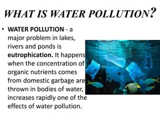 WHAT IS WATER POLLUTION?
• WATER POLLUTION - a
major problem in lakes,
rivers and ponds is
eutrophication. It happens
when the concentration of
organic nutrients comes
from domestic garbage are
thrown in bodies of water,
increases rapidly one of the
effects of water pollution.
 
