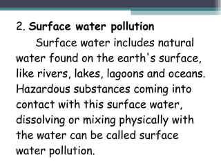 2. Surface water pollution
Surface water includes natural
water found on the earth's surface,
like rivers, lakes, lagoons and oceans.
Hazardous substances coming into
contact with this surface water,
dissolving or mixing physically with
the water can be called surface
water pollution.
 