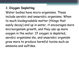 3. Oxygen Depleting
Water bodies have micro-organisms. These
include aerobic and anaerobic organisms. When
to much biodegradable matter (things that
easily decay) end up in water, it encourages more
microorganism growth, and they use up more
oxygen in the water. If oxygen is depleted,
aerobic organisms die, and anaerobic organism
grow more to produce harmful toxins such as
ammonia and sulfides.
 