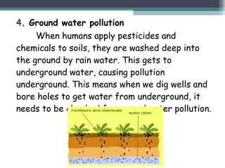 4. Ground water pollution
When humans apply pesticides and
chemicals to soils, they are washed deep into
the ground by rain water. This gets to
underground water, causing pollution
underground. This means when we dig wells and
bore holes to get water from underground, it
needs to be checked for ground water pollution.
 