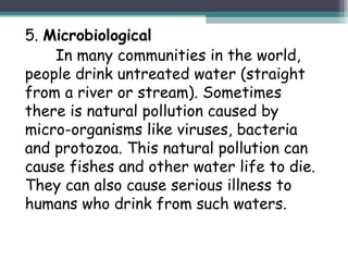 5. Microbiological
In many communities in the world,
people drink untreated water (straight
from a river or stream). Sometimes
there is natural pollution caused by
micro-organisms like viruses, bacteria
and protozoa. This natural pollution can
cause fishes and other water life to die.
They can also cause serious illness to
humans who drink from such waters.
 