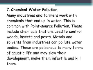 7. Chemical Water Pollution
Many industries and farmers work with
chemicals that end up in water. This is
common with Point-source Pollution. These
include chemicals that are used to control
weeds, insects and pests. Metals and
solvents from industries can pollute water
bodies. These are poisonous to many forms
of aquatic life and may slow their
development, make them infertile and kill
them.
 