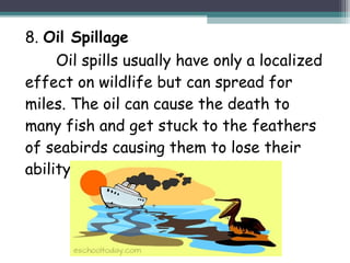 8. Oil Spillage
Oil spills usually have only a localized
effect on wildlife but can spread for
miles. The oil can cause the death to
many fish and get stuck to the feathers
of seabirds causing them to lose their
ability to fly.
 