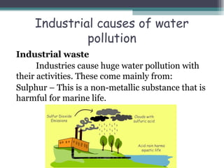 Industrial causes of water
pollution
Industrial waste
Industries cause huge water pollution with
their activities. These come mainly from:
Sulphur – This is a non-metallic substance that is
harmful for marine life.
 