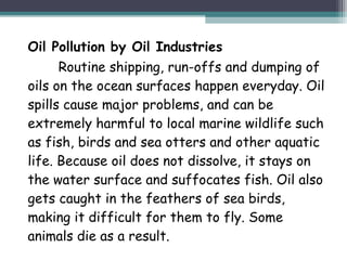 Oil Pollution by Oil Industries
Routine shipping, run-offs and dumping of
oils on the ocean surfaces happen everyday. Oil
spills cause major problems, and can be
extremely harmful to local marine wildlife such
as fish, birds and sea otters and other aquatic
life. Because oil does not dissolve, it stays on
the water surface and suffocates fish. Oil also
gets caught in the feathers of sea birds,
making it difficult for them to fly. Some
animals die as a result.
 