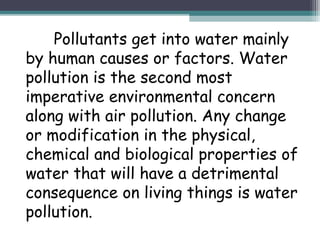 Pollutants get into water mainly
by human causes or factors. Water
pollution is the second most
imperative environmental concern
along with air pollution. Any change
or modification in the physical,
chemical and biological properties of
water that will have a detrimental
consequence on living things is water
pollution.
 