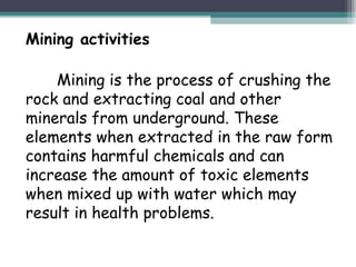 Mining activities
Mining is the process of crushing the
rock and extracting coal and other
minerals from underground. These
elements when extracted in the raw form
contains harmful chemicals and can
increase the amount of toxic elements
when mixed up with water which may
result in health problems.
 