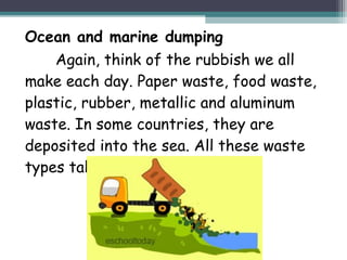 Ocean and marine dumping
Again, think of the rubbish we all
make each day. Paper waste, food waste,
plastic, rubber, metallic and aluminum
waste. In some countries, they are
deposited into the sea. All these waste
types take time to decompose.
 