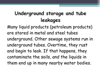 Underground storage and tube
leakages
Many liquid products (petroleum products)
are stored in metal and steel tubes
underground. Other sewage systems run in
underground tubes. Overtime, they rust
and begin to leak. If that happens, they
contaminate the soils, and the liquids in
them end up in many nearby water bodies.
 