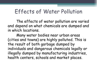 Effects of Water Pollution
The effects of water pollution are varied
and depend on what chemicals are dumped and
in which locations.
Many water bodies near urban areas
(cities and towns) are highly polluted. This is
the result of both garbage dumped by
individuals and dangerous chemicals legally or
illegally dumped by manufacturing industries,
health centers, schools and market places.
 
