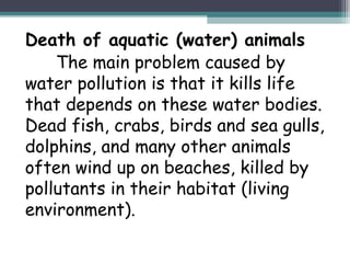 Death of aquatic (water) animals
The main problem caused by
water pollution is that it kills life
that depends on these water bodies.
Dead fish, crabs, birds and sea gulls,
dolphins, and many other animals
often wind up on beaches, killed by
pollutants in their habitat (living
environment).
 