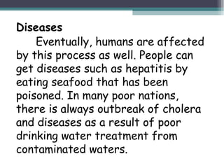 Diseases
Eventually, humans are affected
by this process as well. People can
get diseases such as hepatitis by
eating seafood that has been
poisoned. In many poor nations,
there is always outbreak of cholera
and diseases as a result of poor
drinking water treatment from
contaminated waters.
 