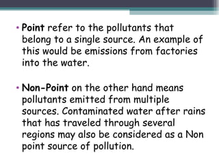 • Point refer to the pollutants that
belong to a single source. An example of
this would be emissions from factories
into the water.
• Non-Point on the other hand means
pollutants emitted from multiple
sources. Contaminated water after rains
that has traveled through several
regions may also be considered as a Non
point source of pollution.
 