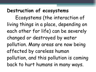 Destruction of ecosystems
Ecosystems (the interaction of
living things in a place, depending on
each other for life) can be severely
changed or destroyed by water
pollution. Many areas are now being
affected by careless human
pollution, and this pollution is coming
back to hurt humans in many ways.
 
