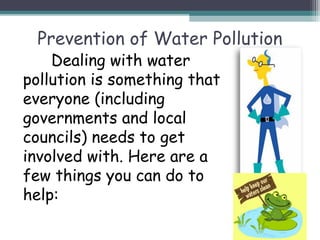 Prevention of Water Pollution
Dealing with water
pollution is something that
everyone (including
governments and local
councils) needs to get
involved with. Here are a
few things you can do to
help:
 