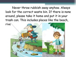Never throw rubbish away anyhow. Always
look for the correct waste bin. If there is none
around, please take it home and put it in your
trash can. This includes places like the beach,
riverside and water bodies.
 