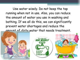 Use water wisely. Do not keep the tap
running when not in use. Also, you can reduce
the amount of water you use in washing and
bathing. If we all do this, we can significantly
prevent water shortages and reduce the
amount of dirty water that needs treatment.
 