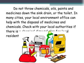 Do not throw chemicals, oils, paints and
medicines down the sink drain, or the toilet. In
many cities, your local environment office can
help with the disposal of medicines and
chemicals. Check with your local authorities if
there is a chemical disposal plan for local
residents.
 