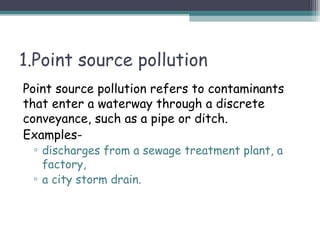 1.Point source pollution
Point source pollution refers to contaminants
that enter a waterway through a discrete
conveyance, such as a pipe or ditch.
Examples-
▫ discharges from a sewage treatment plant, a
factory,
▫ a city storm drain.
 