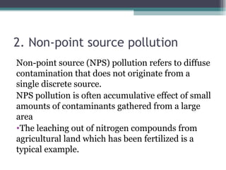 2. Non-point source pollution
Non-point source (NPS) pollution refers to diffuse
contamination that does not originate from a
single discrete source.
NPS pollution is often accumulative effect of small
amounts of contaminants gathered from a large
area
•The leaching out of nitrogen compounds from
agricultural land which has been fertilized is a
typical example.
 