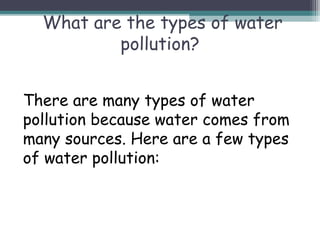 What are the types of water
pollution?
There are many types of water
pollution because water comes from
many sources. Here are a few types
of water pollution:
 