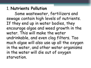 1. Nutrients Pollution
Some wastewater, fertilizers and
sewage contain high levels of nutrients.
If they end up in water bodies, they
encourage algae and weed growth in the
water. This will make the water
undrinkable, and even clog filters. Too
much algae will also use up all the oxygen
in the water, and other water organisms
in the water will die out of oxygen
starvation.
 