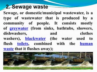 2. Sewage waste
Sewage, or domestic/municipal wastewater, is a
type of wastewater that is produced by a
community of people. It consists mostly
of greywater (from sinks, bathtubs, showers,
dishwashers, and clothes
washers), blackwater (the water used to
flush toilets, combined with the human
waste that it flushes away);
 