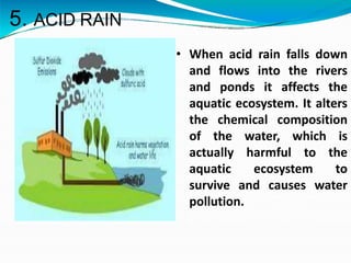 5. ACID RAIN
• When acid rain falls down
and flows into the rivers
and ponds it affects the
aquatic ecosystem. It alters
the chemical composition
of the water, which is
actually harmful to the
aquatic ecosystem to
survive and causes water
pollution.
 