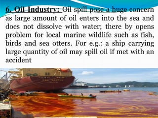 6. Oil Industry: Oil spill pose a huge concern
as large amount of oil enters into the sea and
does not dissolve with water; there by opens
problem for local marine wildlife such as fish,
birds and sea otters. For e.g.: a ship carrying
large quantity of oil may spill oil if met with an
accident
 
