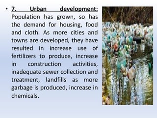 • 7. Urban development:
Population has grown, so has
the demand for housing, food
and cloth. As more cities and
towns are developed, they have
resulted in increase use of
fertilizers to produce, increase
in construction activities,
inadequate sewer collection and
treatment, landfills as more
garbage is produced, increase in
chemicals.
 